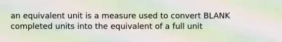 an equivalent unit is a measure used to convert BLANK completed units into the equivalent of a full unit