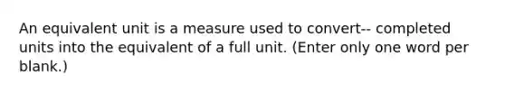 An equivalent unit is a measure used to convert-- completed units into the equivalent of a full unit. (Enter only one word per blank.)