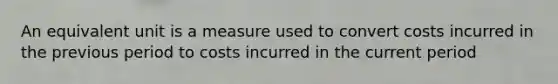 An equivalent unit is a measure used to convert costs incurred in the previous period to costs incurred in the current period