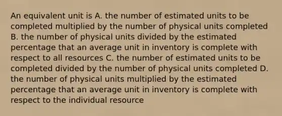 An equivalent unit is A. the number of estimated units to be completed multiplied by the number of physical units completed B. the number of physical units divided by the estimated percentage that an average unit in inventory is complete with respect to all resources C. the number of estimated units to be completed divided by the number of physical units completed D. the number of physical units multiplied by the estimated percentage that an average unit in inventory is complete with respect to the individual resource