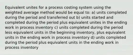 Equivalent unites for a process costing system using the <a href='https://www.questionai.com/knowledge/koL1NUNNcJ-weighted-average' class='anchor-knowledge'>weighted average</a> method would be equal to: a) units completed during the period and transferred out b) units started and completed during the period plus equivalent unites in the ending work in process inventory c) units completed during the period less equivalent units in the beginning inventory, plus equivalent units in the ending work in process inventory d) units completed during the period plus equivalent units in the ending work in process inventory