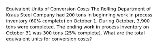 Equivalent Units of Conversion Costs The Rolling Department of Kraus Steel Company had 200 tons in beginning work in process inventory (60% complete) on October 1. During October, 3,900 tons were completed. The ending work in process inventory on October 31 was 300 tons (25% complete). What are the total equivalent units for conversion costs?