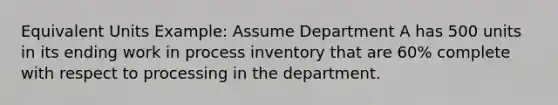 Equivalent Units Example: Assume Department A has 500 units in its ending work in process inventory that are 60% complete with respect to processing in the department.