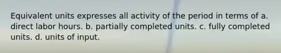 Equivalent units expresses all activity of the period in terms of a. direct labor hours. b. partially completed units. c. fully completed units. d. units of input.