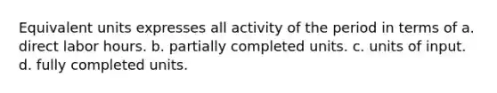 Equivalent units expresses all activity of the period in terms of a. direct labor hours. b. partially completed units. c. units of input. d. fully completed units.