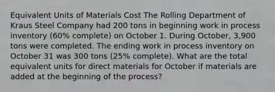 Equivalent Units of Materials Cost The Rolling Department of Kraus Steel Company had 200 tons in beginning work in process inventory (60% complete) on October 1. During October, 3,900 tons were completed. The ending work in process inventory on October 31 was 300 tons (25% complete). What are the total equivalent units for direct materials for October if materials are added at the beginning of the process?