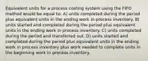 Equivalent units for a process costing system using the FIFO method would be equal to: A) units completed during the period plus equivalent units in the ending work in process inventory. B) units started and completed during the period plus equivalent units in the ending work in process inventory. C) units completed during the period and transferred out. D) units started and completed during the period plus equivalent units in the ending work in process inventory plus work needed to complete units in the beginning work in process inventory.