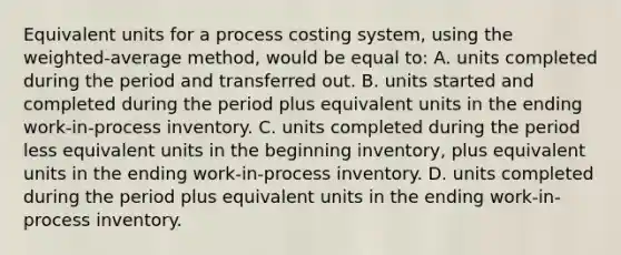 Equivalent units for a process costing system, using the weighted-average method, would be equal to: A. units completed during the period and transferred out. B. units started and completed during the period plus equivalent units in the ending work-in-process inventory. C. units completed during the period less equivalent units in the beginning inventory, plus equivalent units in the ending work-in-process inventory. D. units completed during the period plus equivalent units in the ending work-in-process inventory.