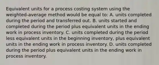 Equivalent units for a process costing system using the weighted-average method would be equal to: A. units completed during the period and transferred out. B. units started and completed during the period plus equivalent units in the ending work in process inventory. C. units completed during the period less equivalent units in the beginning inventory, plus equivalent units in the ending work in process inventory. D. units completed during the period plus equivalent units in the ending work in process inventory.