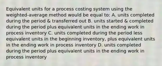 Equivalent units for a process costing system using the weighted-average method would be equal to: A. units completed during the period & transferred out B. units started & completed during the period plus equivalent units in the ending work in process inventory C. units completed during the period less equivalent units in the beginning inventory, plus equivalent units in the ending work in process inventory D. units completed during the period plus equivalent units in the ending work in process inventory