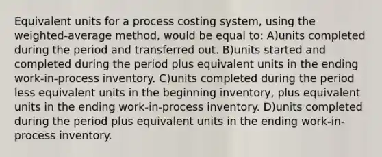 Equivalent units for a process costing system, using the weighted-average method, would be equal to: A)units completed during the period and transferred out. B)units started and completed during the period plus equivalent units in the ending work-in-process inventory. C)units completed during the period less equivalent units in the beginning inventory, plus equivalent units in the ending work-in-process inventory. D)units completed during the period plus equivalent units in the ending work-in-process inventory.