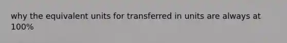 why the equivalent units for transferred in units are always at 100%