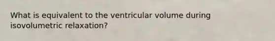 What is equivalent to the ventricular volume during isovolumetric relaxation?