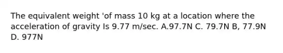 The equivalent weight 'of mass 10 kg at a location where the acceleration of gravity Is 9.77 m/sec. A.97.7N C. 79.7N B, 77.9N D. 977N