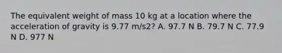 The equivalent weight of mass 10 kg at a location where the acceleration of gravity is 9.77 m/s2? A. 97.7 N B. 79.7 N C. 77.9 N D. 977 N