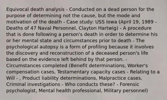 Equivocal death analysis - Conducted on a dead person for the purpose of determining not the cause, but the mode and motivation of the death - Case study: USS Iowa (April 19, 1989 - Deaths of 47 Naval Personnel, Clayton Hartwig) - A procedure that is done following a person's death in order to determine his or her mental state and circumstances prior to death - The psychological autopsy is a form of profiling because it involves the discovery and reconstruction of a deceased person's life based on the evidence left behind by that person. - Circumstances completed (Benefit determinations, Worker's compensation cases, Testamentary capacity cases - Relating to a Will - , Product liability determinations, Malpractice cases, Criminal investigations - Who conducts these? - Forensic psychologist, Mental health professional, Military personnel)