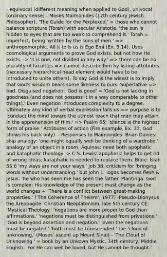 - equivocal (different meaning when applied to God), univocal (ordinary sense) - Moses Maimonides (12th century Jewish Philosopher), 'The Guide for the Perplexed.' = those who cannot balance scripture (Torah) with secular Aristotle. 'the sun is hidden to eyes that are too weak to comprehend it.' Torah = imperfect, being 'written by the sons of men.' => anthropomorphic. All it tells us is Ego Emi (Ex. 3.14). Uses cosmological arguments to prove God exists, but not how He exists. -> 'it is one, not divided in any way.' => there can be no plurality of faculties => cannot describe him by listing attributes. (necessary hierarchical head element would have to be introduced to unite others). To say God is the wisest is to imply that God's wisdom bears some likeness to ours. Superlative => bad. Disguised negation: 'God is good' = 'God is not lacking in goodness (and does not possess it in a way comparable to other things).' Even negation introduces complexity to a degree. Ultimately any kind of verbal expression fails us => purpose is to 'conduct the mind toward the utmost reach that man may attain in the apprehension of Him.' => Psalm 65: 'silence is the highest form of praise.' Attributes of action (Fire example, Ex. 33, God shows his back only). - Responses to Maimonides: Brian Davies: ship analogy: 'one might equally well be thinking of a wardrobe.' analogy of an object in a room. Aquinas: need both apophatic and kataphatic theology -> C.S. Lewis: apophatic helps to get rid of wrong ideas; kataphatic is needed to replace them. Bible: Isiah 55:8 'my ways are not your ways.' Job 38: criticism for 'bringing words without understanding.' but John 1: logos becomes flesh & Jesus: 'he who has seen me has seen the father. Plantinga: God is complex: His knowledge of the present must change as the world changes + 'There is a conflict between great-making properties.' ('The Coherence of Theism', 1977) -Pseudo-Dionysus the Areopagite: Christian Neoplatonism, late 5th century CE. 'Mystical Theology.' 'negations are more proper to God than affirmations.' 'negations must be distinguished from privations.' 'God is beyond assertion and negation.' 'even the negations must be negated.' 'both must be transcended.' the 'cloud of unknowing.' (Moses' ascent up Mount Sinai) - 'The Cloud of Unknowing.' = book by an Unkown Mystic, 14th century, Middle English. 'For He can well be loved, but He cannot be thought.'