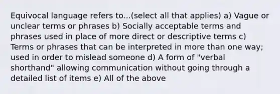 Equivocal language refers to...(select all that applies) a) Vague or unclear terms or phrases b) Socially acceptable terms and phrases used in place of more direct or descriptive terms c) Terms or phrases that can be interpreted in more than one way; used in order to mislead someone d) A form of "verbal shorthand" allowing communication without going through a detailed list of items e) All of the above