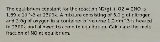 The equlibrium constant for the reaction N2(g) + O2 = 2NO is 1.69 x 10^-3 at 2300k. A mixture consisting of 5.0 g of nitrogen and 2.0g of oxygen in a container of volume 1.0 dm^3 is heated to 2300k and allowed to come to equlibrium. Calculate the mole fraction of NO at equlibrium.