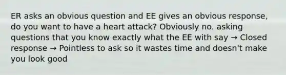 ER asks an obvious question and EE gives an obvious response, do you want to have a heart attack? Obviously no. asking questions that you know exactly what the EE with say → Closed response → Pointless to ask so it wastes time and doesn't make you look good