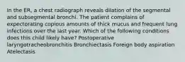 In the ER, a chest radiograph reveals dilation of the segmental and subsegmental bronchi. The patient complains of expectorating copious amounts of thick mucus and frequent lung infections over the last year. Which of the following conditions does this child likely have? Postoperative laryngotracheobronchitis Bronchiectasis Foreign body aspiration Atelectasis