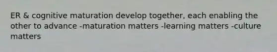 ER & cognitive maturation develop together, each enabling the other to advance -maturation matters -learning matters -culture matters