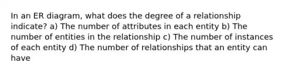 In an ER diagram, what does the degree of a relationship indicate? a) The number of attributes in each entity b) The number of entities in the relationship c) The number of instances of each entity d) The number of relationships that an entity can have