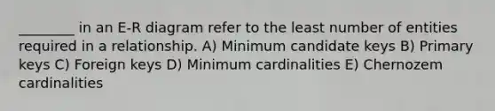 ________ in an E-R diagram refer to the least number of entities required in a relationship. A) Minimum candidate keys B) Primary keys C) Foreign keys D) Minimum cardinalities E) Chernozem cardinalities