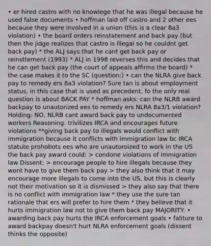 • er hired castro with no knowlege that he was illegal because he used false documents • hoffman laid off castro and 2 other ees because they were involved in a union (this is a clear 8a3 violation) • the board orders reinstatement and back pay (but then the jidge realizes that castro is illegal so he couldnt get back pay) * the ALJ says that he cant get back pay or reinsttement (1993) * ALJ in 1998 reverses this and decides that he can get back pay (the court of appeals affirms the board) * the case makes it to the SC (question:) • can the NLRA give back pay to remedy ers 8a3 violation? Sure tan is about employment status, in this case that is used as precedent, fo the only real question is about BACK PAY * hoffman asks: can the NLRB award backpay to unautorized ees to remedy ers NLRA 8a3/1 violation? Holding: NO, NLRB cant award back pay to undocumented workers Reasoning: trivilizes IRCA and encourages future violations **giving back pay to illegals would conflict with immigration because it conflicts with immigration law bc IRCA statute prohobots ees who are unautoroized to work in the US the back pay award could: > condone violations of immigration law Dissent: > encourage people to hire illegals because they wont have to give them back pay > they also think that it may encourage more illegals to come into the US, but this is clearly not their motivation so it is dismissed > they also say that there is no conflict with immigration law * they use the sure tan rationale that ers will prefer to hire them * they believe that it hurts immigration law not to give them back pay MAJORITY: • awarding back pay hurts the IRCA enforcement goals • faliture to award backpay doesn't hurt NLRA enforcement goals (dissent thinks the opposite)