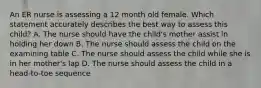 An ER nurse is assessing a 12 month old female. Which statement accurately describes the best way to assess this child? A. The nurse should have the child's mother assist in holding her down B. The nurse should assess the child on the examining table C. The nurse should assess the child while she is in her mother's lap D. The nurse should assess the child in a head-to-toe sequence