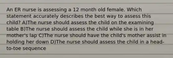 An ER nurse is assessing a 12 month old female. Which statement accurately describes the best way to assess this child? A)The nurse should assess the child on the examining table B)The nurse should assess the child while she is in her mother's lap C)The nurse should have the child's mother assist in holding her down D)The nurse should assess the child in a head-to-toe sequence