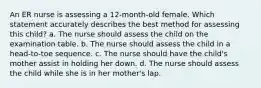 An ER nurse is assessing a 12-month-old female. Which statement accurately describes the best method for assessing this child? a. The nurse should assess the child on the examination table. b. The nurse should assess the child in a head-to-toe sequence. c. The nurse should have the child's mother assist in holding her down. d. The nurse should assess the child while she is in her mother's lap.