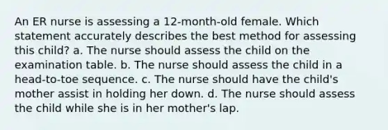 An ER nurse is assessing a 12-month-old female. Which statement accurately describes the best method for assessing this child? a. The nurse should assess the child on the examination table. b. The nurse should assess the child in a head-to-toe sequence. c. The nurse should have the child's mother assist in holding her down. d. The nurse should assess the child while she is in her mother's lap.