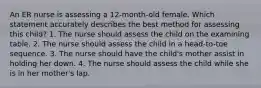 An ER nurse is assessing a 12-month-old female. Which statement accurately describes the best method for assessing this child? 1. The nurse should assess the child on the examining table. 2. The nurse should assess the child in a head-to-toe sequence. 3. The nurse should have the child's mother assist in holding her down. 4. The nurse should assess the child while she is in her mother's lap.