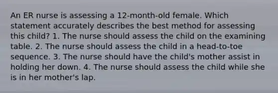 An ER nurse is assessing a 12-month-old female. Which statement accurately describes the best method for assessing this child? 1. The nurse should assess the child on the examining table. 2. The nurse should assess the child in a head-to-toe sequence. 3. The nurse should have the child's mother assist in holding her down. 4. The nurse should assess the child while she is in her mother's lap.