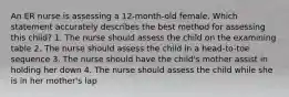 An ER nurse is assessing a 12-month-old female. Which statement accurately describes the best method for assessing this child? 1. The nurse should assess the child on the examining table 2. The nurse should assess the child in a head-to-toe sequence 3. The nurse should have the child's mother assist in holding her down 4. The nurse should assess the child while she is in her mother's lap