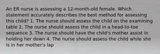 An ER nurse is assessing a 12-month-old female. Which statement accurately describes the best method for assessing this child? 1. The nurse should assess the child on the examining table 2. The nurse should assess the child in a head-to-toe sequence 3. The nurse should have the child's mother assist in holding her down 4. The nurse should assess the child while she is in her mother's lap