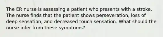 The ER nurse is assessing a patient who presents with a stroke. The nurse finds that the patient shows perseveration, loss of deep sensation, and decreased touch sensation. What should the nurse infer from these symptoms?