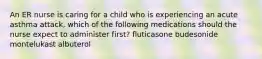 An ER nurse is caring for a child who is experiencing an acute asthma attack, which of the following medications should the nurse expect to administer first? fluticasone budesonide montelukast albuterol