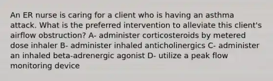 An ER nurse is caring for a client who is having an asthma attack. What is the preferred intervention to alleviate this client's airflow obstruction? A- administer corticosteroids by metered dose inhaler B- administer inhaled anticholinergics C- administer an inhaled beta-adrenergic agonist D- utilize a peak flow monitoring device