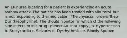 An ER nurse is caring for a patient is experiencing an acute asthma attack. The patient has been treated with albuterol, but is not responding to the medication. The physician orders Theo-Dur (theophylline). The should monitor for which of the following side effects of this drug? (Select All That Apply.) a. Hypertension b. Bradycardia c. Seizures d. Dysrhythmias e. Bloody Sputum