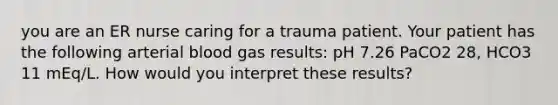 you are an ER nurse caring for a trauma patient. Your patient has the following arterial blood gas results: pH 7.26 PaCO2 28, HCO3 11 mEq/L. How would you interpret these results?