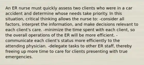 An ER nurse must quickly assess two clients who were in a car accident and determine whose needs take priority. In this situation, critical thinking allows the nurse to: -consider all factors, interpret the information, and make decisions relevant to each client's care. -minimize the time spent with each client, so the overall operations of the ER will be more efficient. -communicate each client's status more efficiently to the attending physician. -delegate tasks to other ER staff, thereby freeing up more time to care for clients presenting with true emergencies.