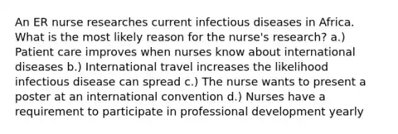 An ER nurse researches current infectious diseases in Africa. What is the most likely reason for the nurse's research? a.) Patient care improves when nurses know about international diseases b.) International travel increases the likelihood infectious disease can spread c.) The nurse wants to present a poster at an international convention d.) Nurses have a requirement to participate in professional development yearly