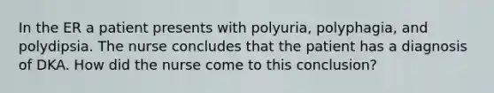 In the ER a patient presents with polyuria, polyphagia, and polydipsia. The nurse concludes that the patient has a diagnosis of DKA. How did the nurse come to this conclusion?