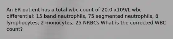 An ER patient has a total wbc count of 20.0 x109/L wbc differential: 15 band neutrophils, 75 segmented neutrophils, 8 lymphocytes, 2 monocytes; 25 NRBCs What is the corrected WBC count?