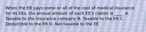 When the ER pays some or all of the cost of medical insurance for its EEs, the annual amount of each EE's claims is ____. A. Taxable to the insurance company B. Taxable to the ER C. Deductible to the ER D. Not taxable to the EE