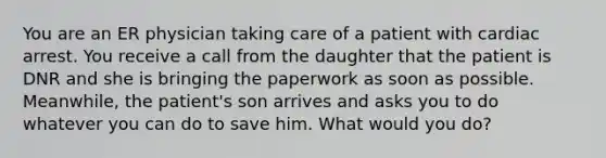 You are an ER physician taking care of a patient with cardiac arrest. You receive a call from the daughter that the patient is DNR and she is bringing the paperwork as soon as possible. Meanwhile, the patient's son arrives and asks you to do whatever you can do to save him. What would you do?