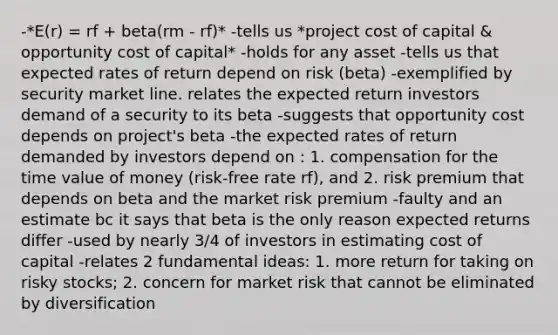 -*E(r) = rf + beta(rm - rf)* -tells us *project cost of capital & opportunity cost of capital* -holds for any asset -tells us that expected rates of return depend on risk (beta) -exemplified by security market line. relates the expected return investors demand of a security to its beta -suggests that opportunity cost depends on project's beta -the expected rates of return demanded by investors depend on : 1. compensation for the time value of money (risk-free rate rf), and 2. risk premium that depends on beta and the market risk premium -faulty and an estimate bc it says that beta is the only reason expected returns differ -used by nearly 3/4 of investors in estimating cost of capital -relates 2 fundamental ideas: 1. more return for taking on risky stocks; 2. concern for market risk that cannot be eliminated by diversification