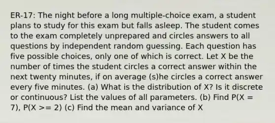 ER-17: The night before a long multiple-choice exam, a student plans to study for this exam but falls asleep. The student comes to the exam completely unprepared and circles answers to all questions by independent random guessing. Each question has five possible choices, only one of which is correct. Let X be the number of times the student circles a correct answer within the next twenty minutes, if on average (s)he circles a correct answer every five minutes. (a) What is the distribution of X? Is it discrete or continuous? List the values of all parameters. (b) Find P(X = 7), P(X >= 2) (c) Find the mean and variance of X